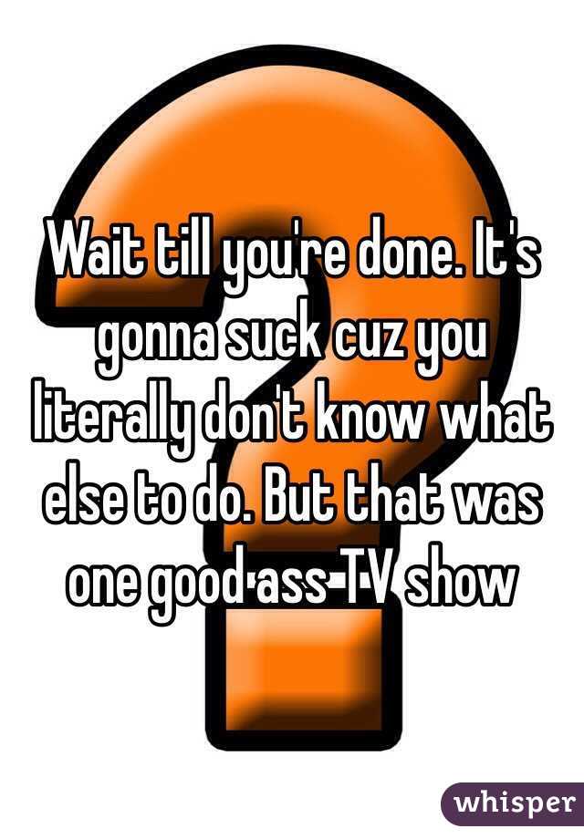 Wait till you're done. It's gonna suck cuz you literally don't know what else to do. But that was one good ass TV show