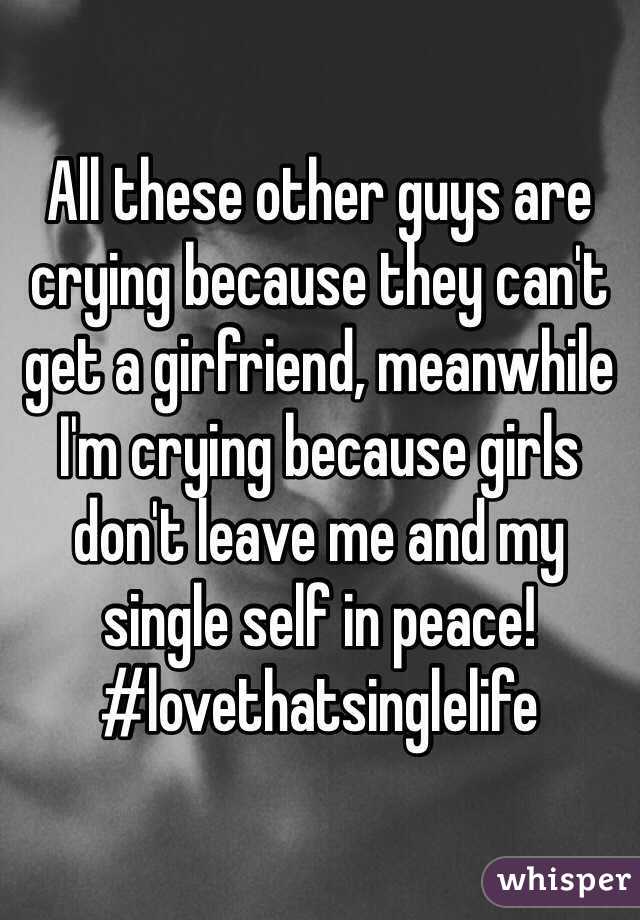 All these other guys are crying because they can't get a girfriend, meanwhile I'm crying because girls don't leave me and my single self in peace! #lovethatsinglelife