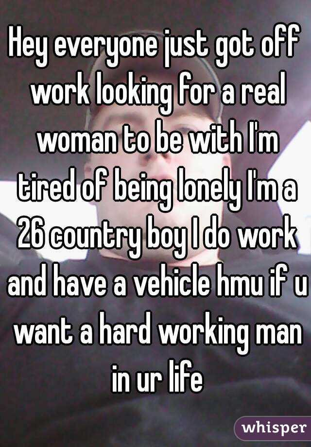 Hey everyone just got off work looking for a real woman to be with I'm tired of being lonely I'm a 26 country boy I do work and have a vehicle hmu if u want a hard working man in ur life