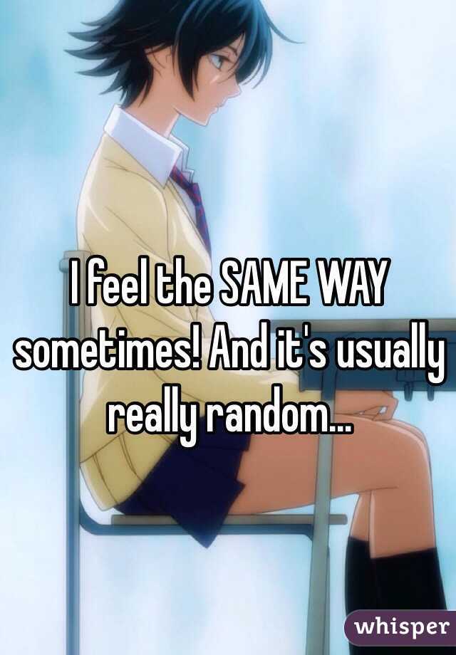 I feel the SAME WAY sometimes! And it's usually really random...