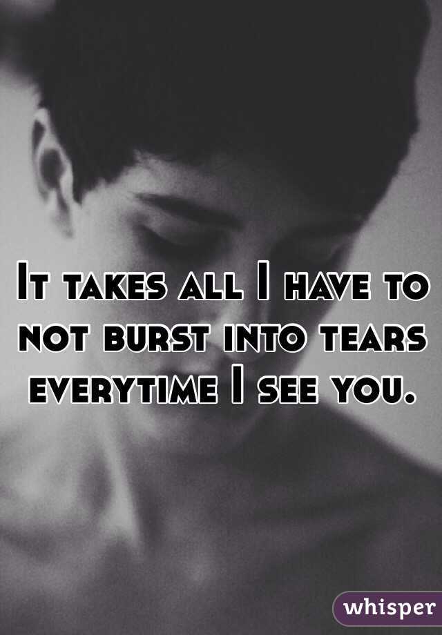 It takes all I have to not burst into tears everytime I see you.