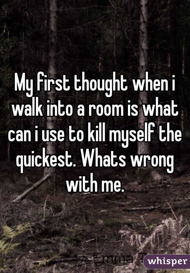 My first thought when i walk into a room is what can i use to kill myself the quickest. Whats wrong with me. 