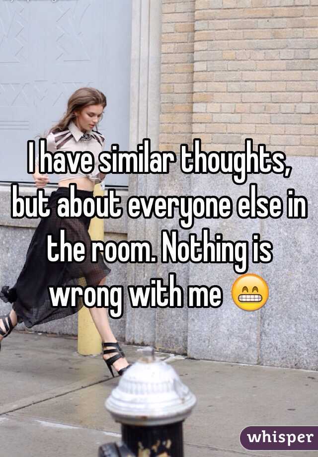 I have similar thoughts, but about everyone else in the room. Nothing is wrong with me 😁