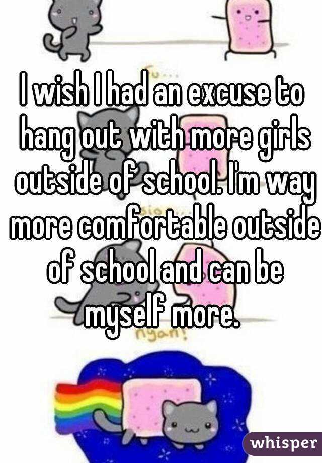 I wish I had an excuse to hang out with more girls outside of school. I'm way more comfortable outside of school and can be myself more. 