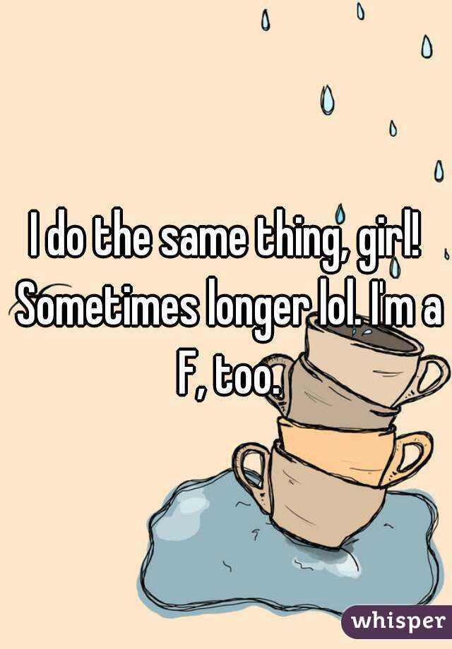 I do the same thing, girl! Sometimes longer lol. I'm a F, too.