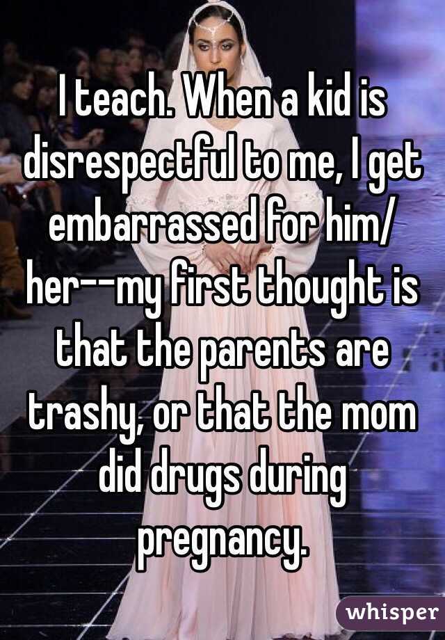 I teach. When a kid is disrespectful to me, I get embarrassed for him/her--my first thought is that the parents are trashy, or that the mom did drugs during pregnancy. 
