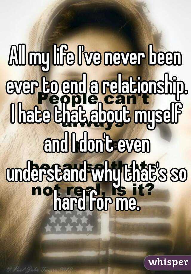 All my life I've never been ever to end a relationship. I hate that about myself and I don't even understand why that's so hard for me.