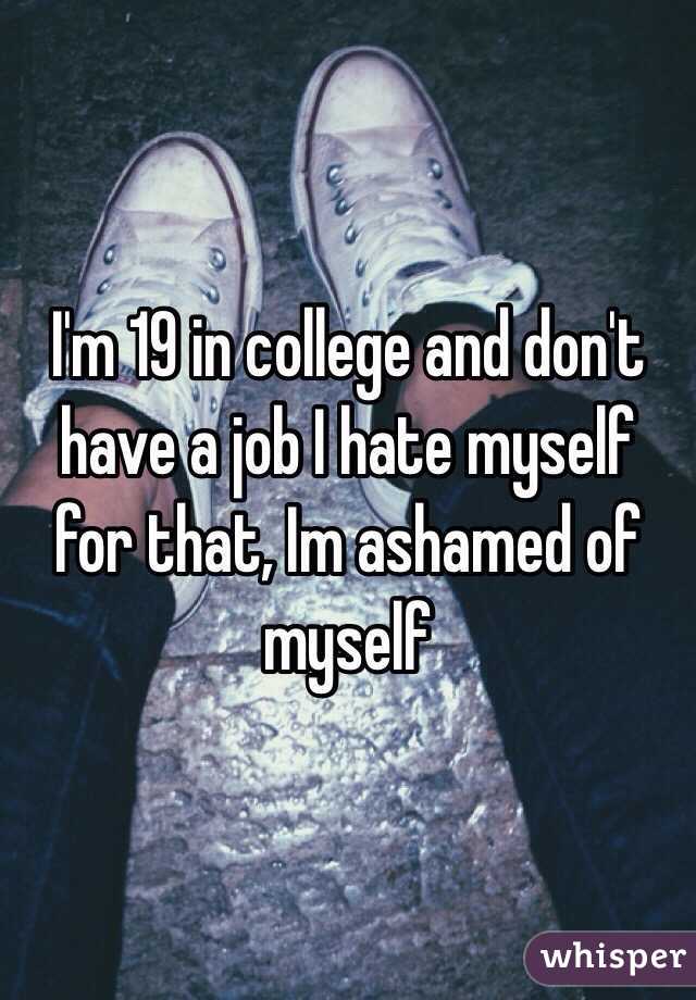 I'm 19 in college and don't have a job I hate myself for that, Im ashamed of myself 