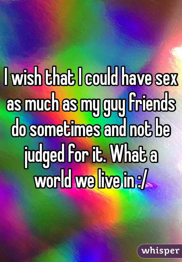 I wish that I could have sex as much as my guy friends do sometimes and not be judged for it. What a world we live in :/