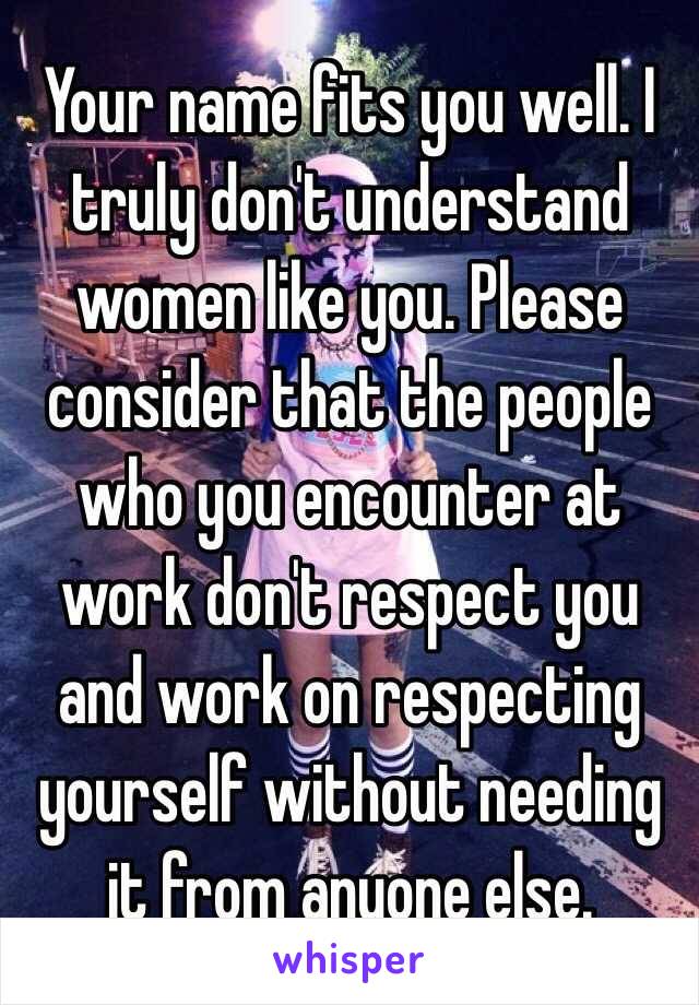 Your name fits you well. I truly don't understand women like you. Please consider that the people who you encounter at work don't respect you and work on respecting yourself without needing it from anyone else. 