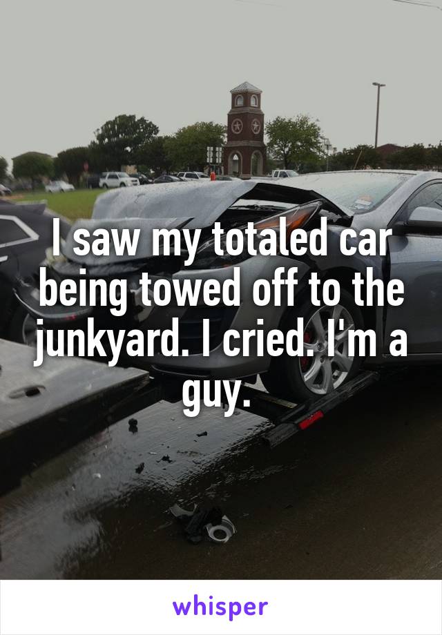 I saw my totaled car being towed off to the junkyard. I cried. I'm a guy. 