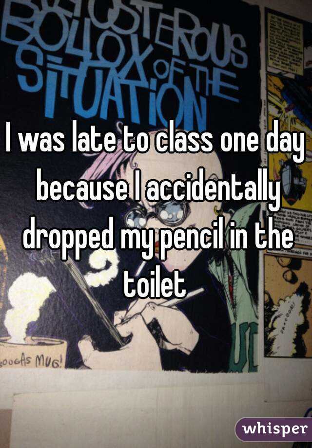 I was late to class one day because I accidentally dropped my pencil in the toilet 