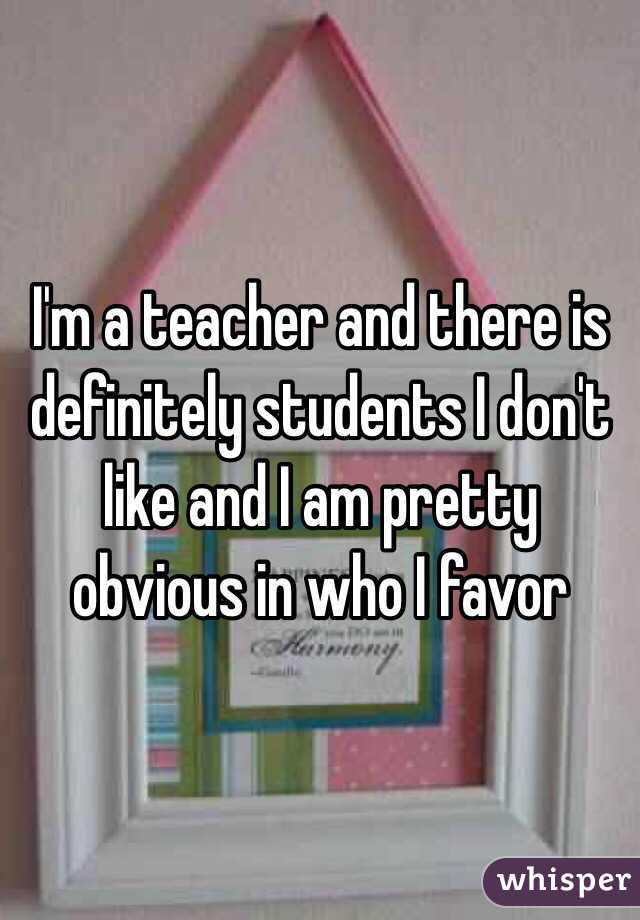 I'm a teacher and there is definitely students I don't like and I am pretty obvious in who I favor 
