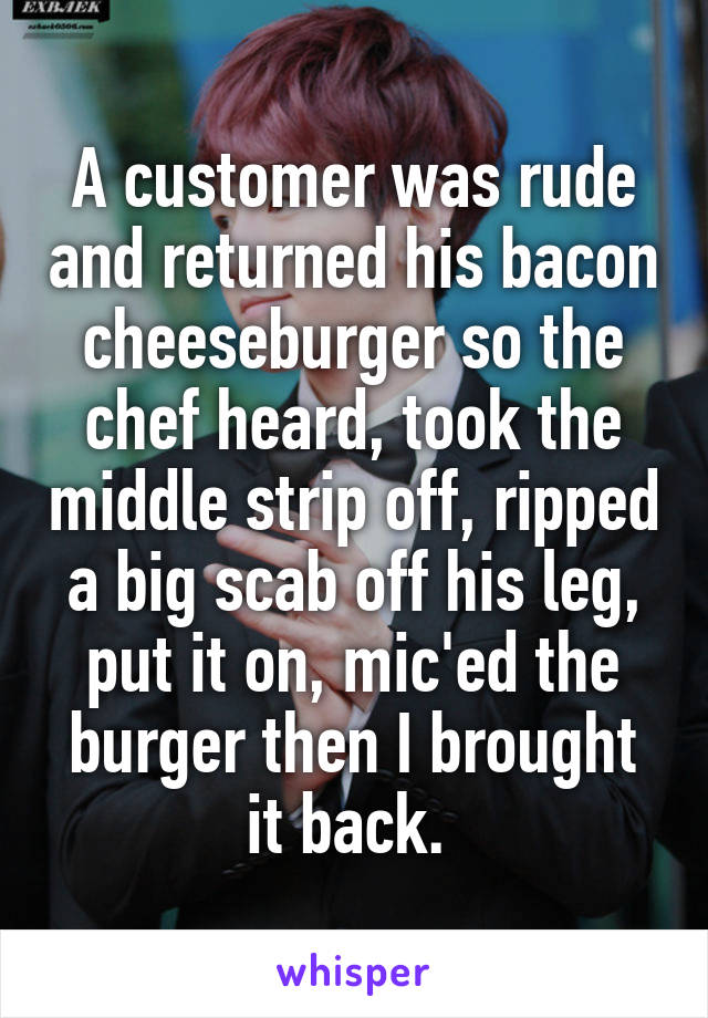 A customer was rude and returned his bacon cheeseburger so the chef heard, took the middle strip off, ripped a big scab off his leg, put it on, mic'ed the burger then I brought it back. 