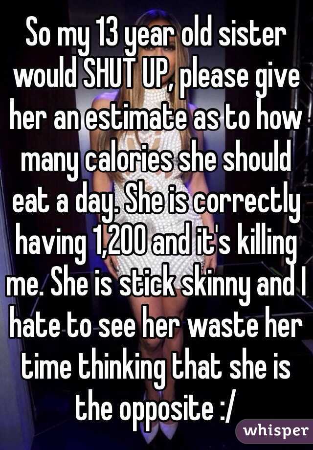 So my 13 year old sister would SHUT UP, please give her an estimate as to how many calories she should eat a day. She is correctly having 1,200 and it's killing me. She is stick skinny and I hate to see her waste her time thinking that she is the opposite :/