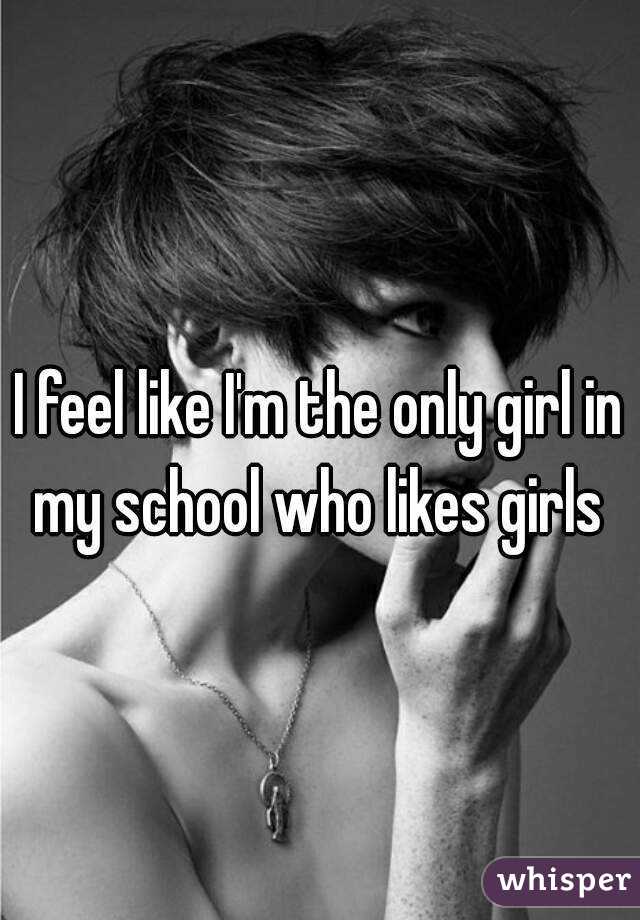 I feel like I'm the only girl in my school who likes girls 
