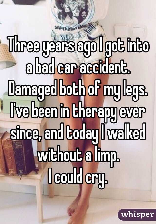 Three years ago I got into a bad car accident. Damaged both of my legs. I've been in therapy ever since, and today I walked without a limp. 
I could cry. 
