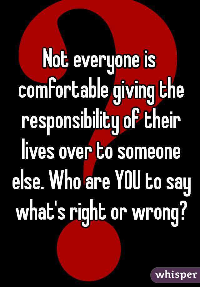 Not everyone is comfortable giving the responsibility of their lives over to someone else. Who are YOU to say what's right or wrong?