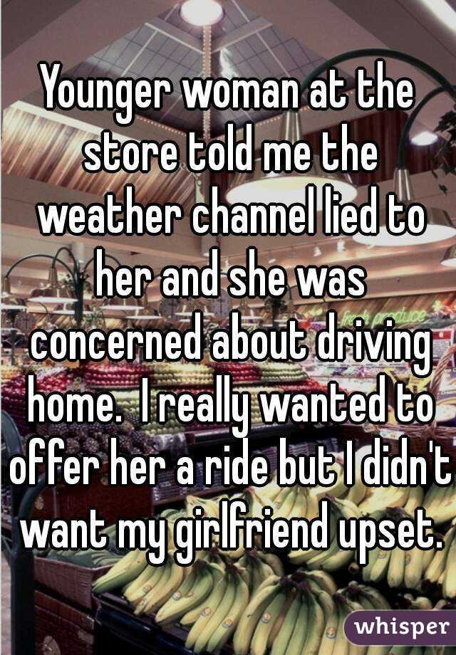 Younger woman at the store told me the weather channel lied to her and she was concerned about driving home.  I really wanted to offer her a ride but I didn't want my girlfriend upset.