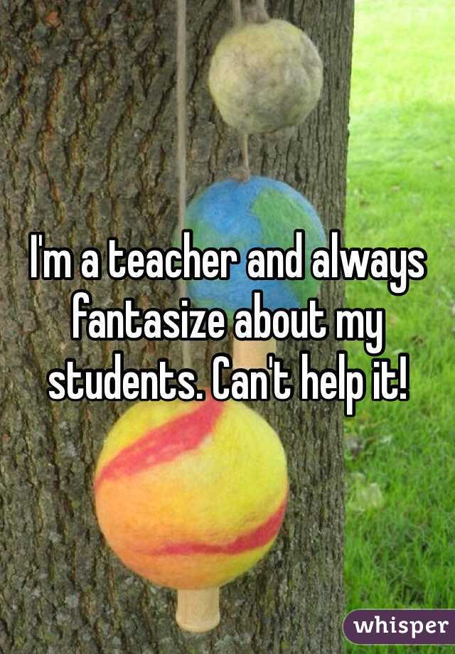 I'm a teacher and always fantasize about my students. Can't help it!