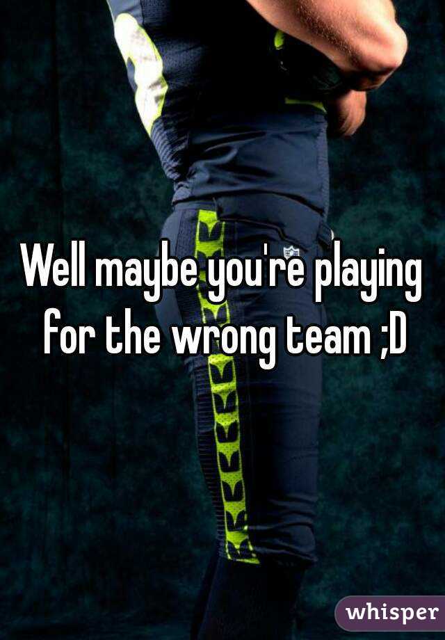 Well maybe you're playing for the wrong team ;D