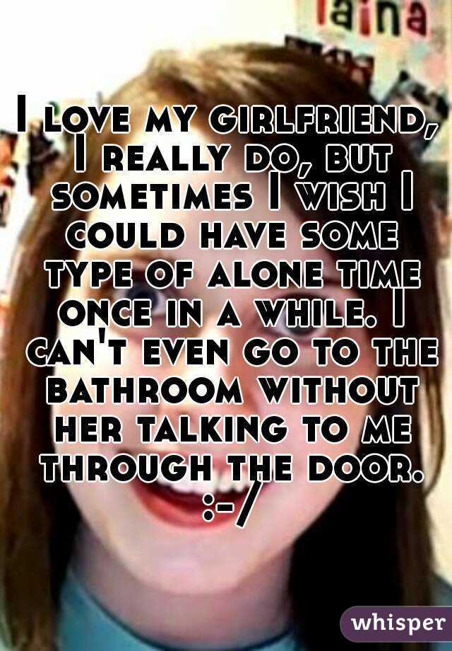 I love my girlfriend, I really do, but sometimes I wish I could have some type of alone time once in a while. I can't even go to the bathroom without her talking to me through the door. :-/