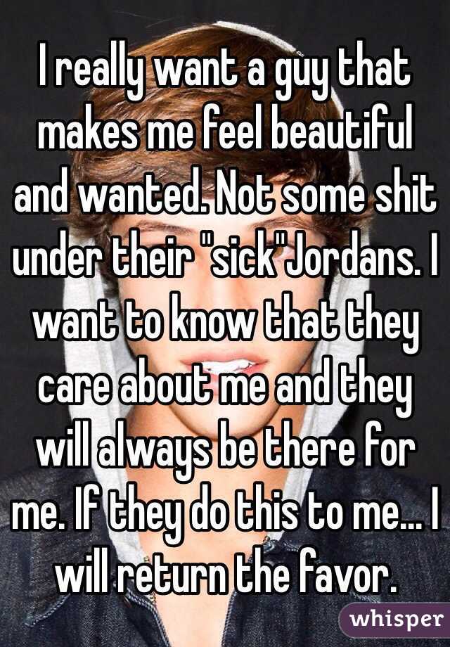 I really want a guy that makes me feel beautiful and wanted. Not some shit under their "sick"Jordans. I want to know that they care about me and they will always be there for me. If they do this to me... I will return the favor.
