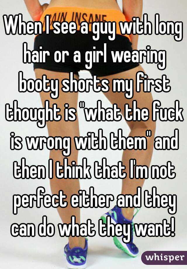 When I see a guy with long hair or a girl wearing booty shorts my first thought is "what the fuck is wrong with them" and then I think that I'm not perfect either and they can do what they want! 