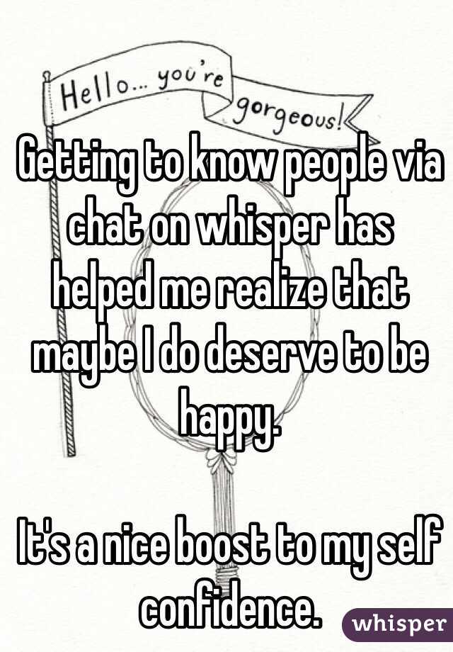 Getting to know people via chat on whisper has helped me realize that maybe I do deserve to be happy.

It's a nice boost to my self confidence. 