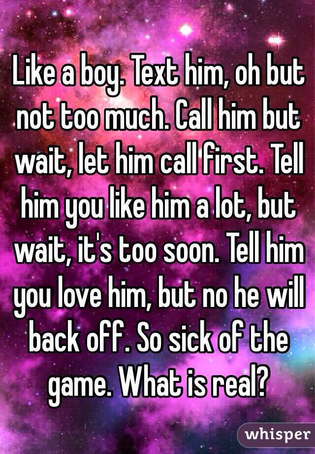 Like a boy. Text him, oh but not too much. Call him but wait, let him call first. Tell him you like him a lot, but wait, it's too soon. Tell him you love him, but no he will back off. So sick of the game. What is real?