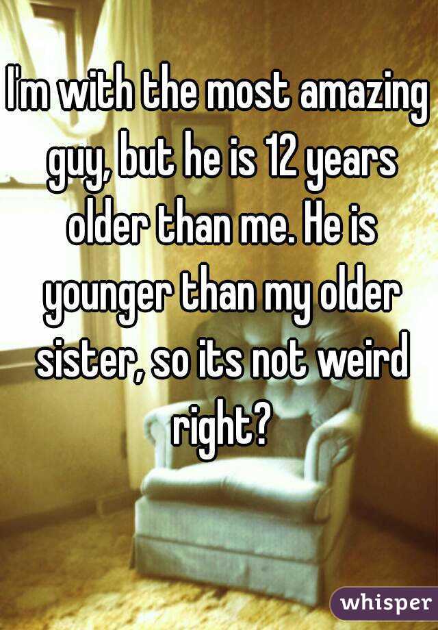 I'm with the most amazing guy, but he is 12 years older than me. He is younger than my older sister, so its not weird right?