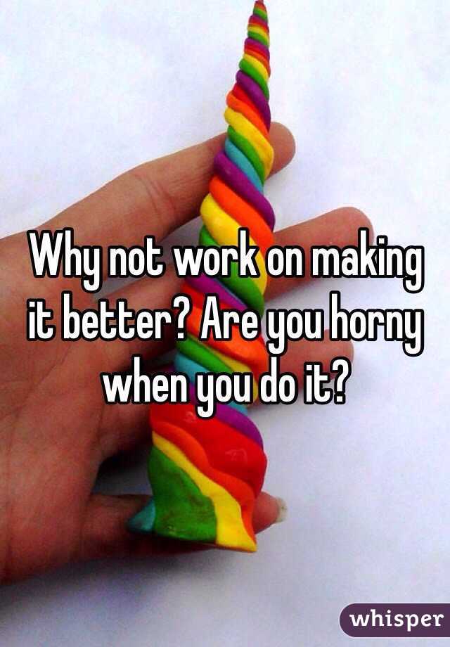 Why not work on making it better? Are you horny when you do it? 