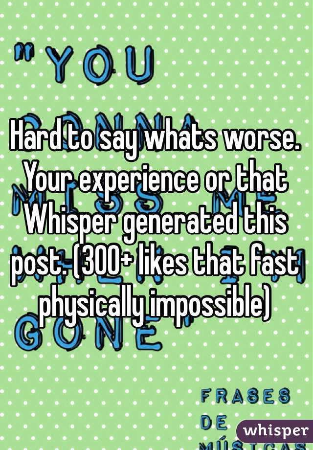 Hard to say whats worse. Your experience or that Whisper generated this post. (300+ likes that fast physically impossible)