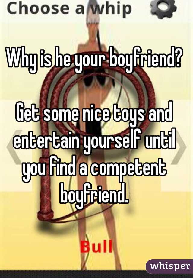 Why is he your boyfriend?

Get some nice toys and entertain yourself until you find a competent boyfriend.