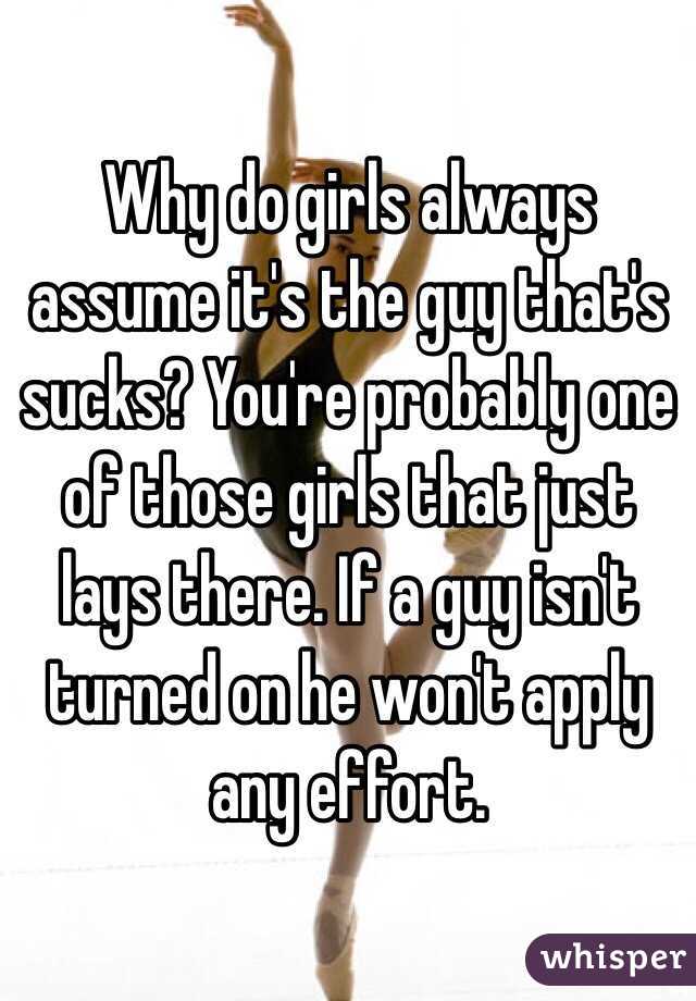 Why do girls always assume it's the guy that's sucks? You're probably one of those girls that just lays there. If a guy isn't turned on he won't apply any effort.