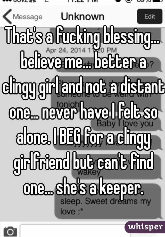 That's a fucking blessing... believe me... better a clingy girl and not a distant one... never have I felt so alone. I BEG for a clingy girlfriend but can't find one... she's a keeper.