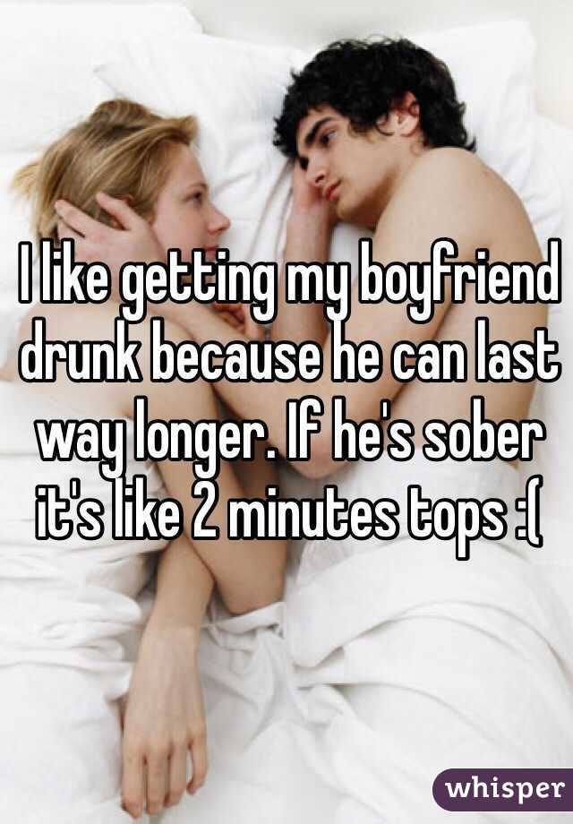 I like getting my boyfriend drunk because he can last way longer. If he's sober it's like 2 minutes tops :( 