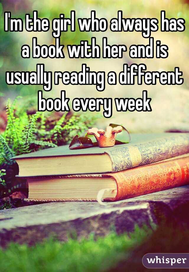 I'm the girl who always has a book with her and is usually reading a different book every week