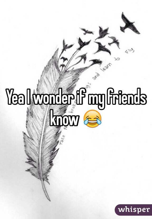 Yea I wonder if my friends know 😂