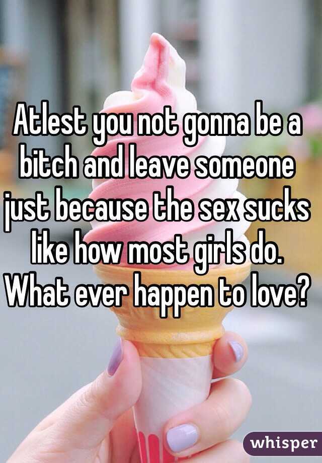 Atlest you not gonna be a bitch and leave someone just because the sex sucks like how most girls do.
What ever happen to love?