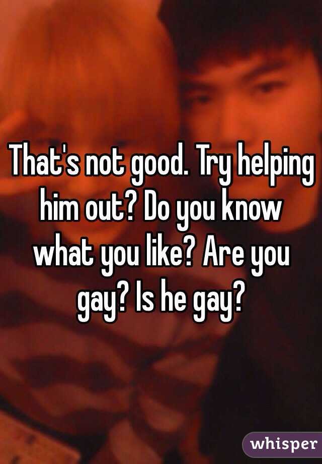 That's not good. Try helping him out? Do you know what you like? Are you gay? Is he gay?