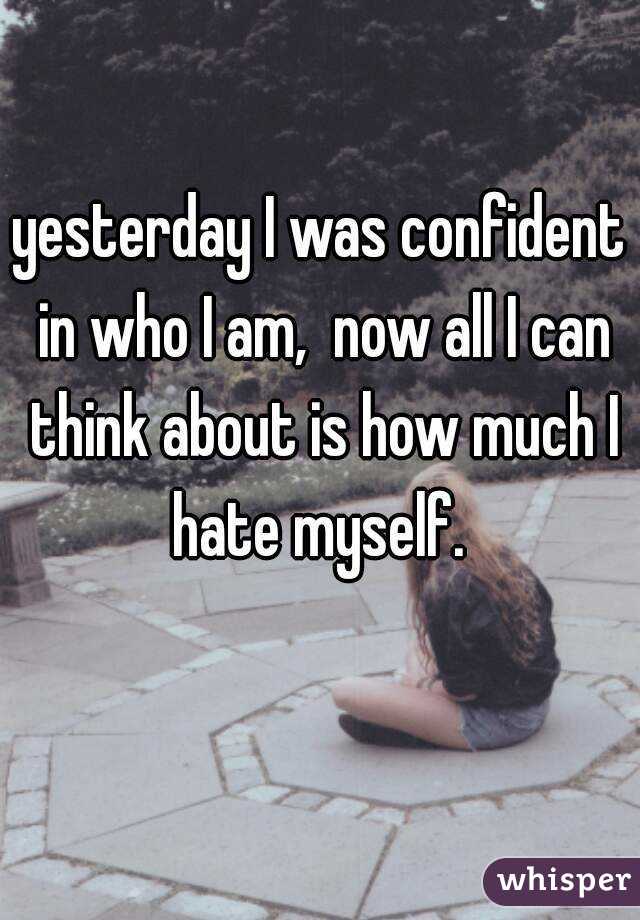 yesterday I was confident in who I am,  now all I can think about is how much I hate myself. 