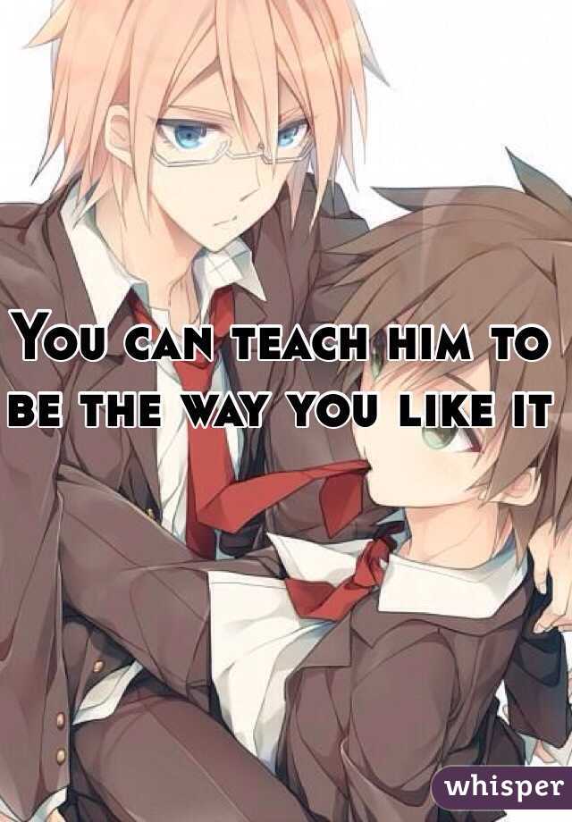 You can teach him to be the way you like it 