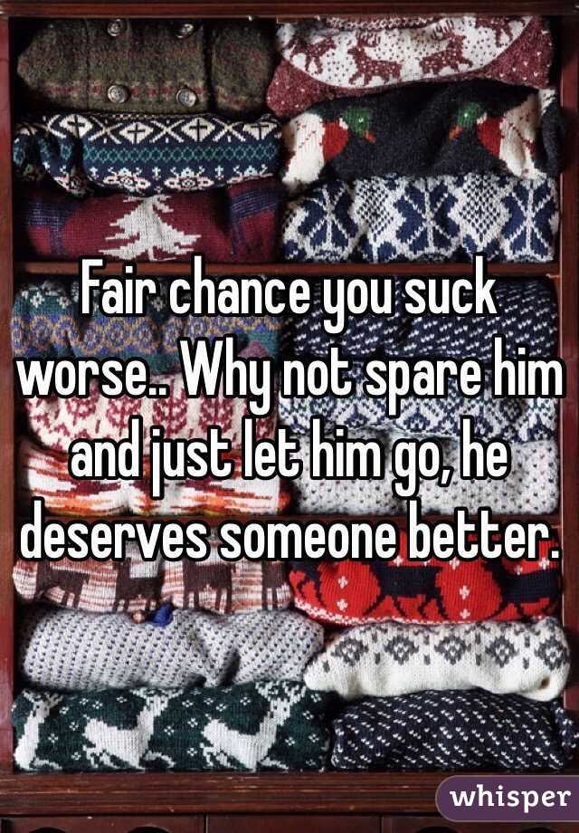 Fair chance you suck worse.. Why not spare him and just let him go, he deserves someone better. 