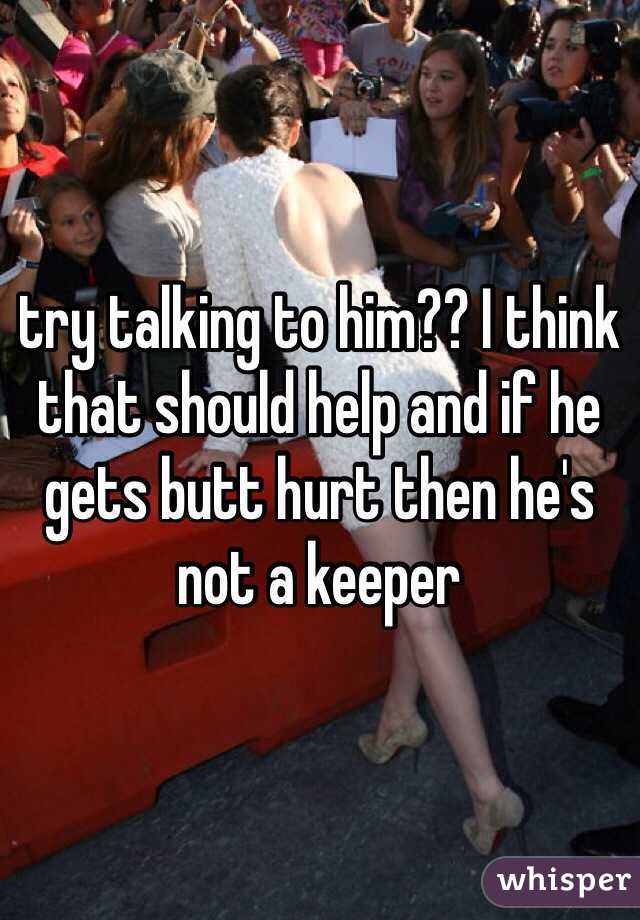 try talking to him?? I think that should help and if he gets butt hurt then he's not a keeper