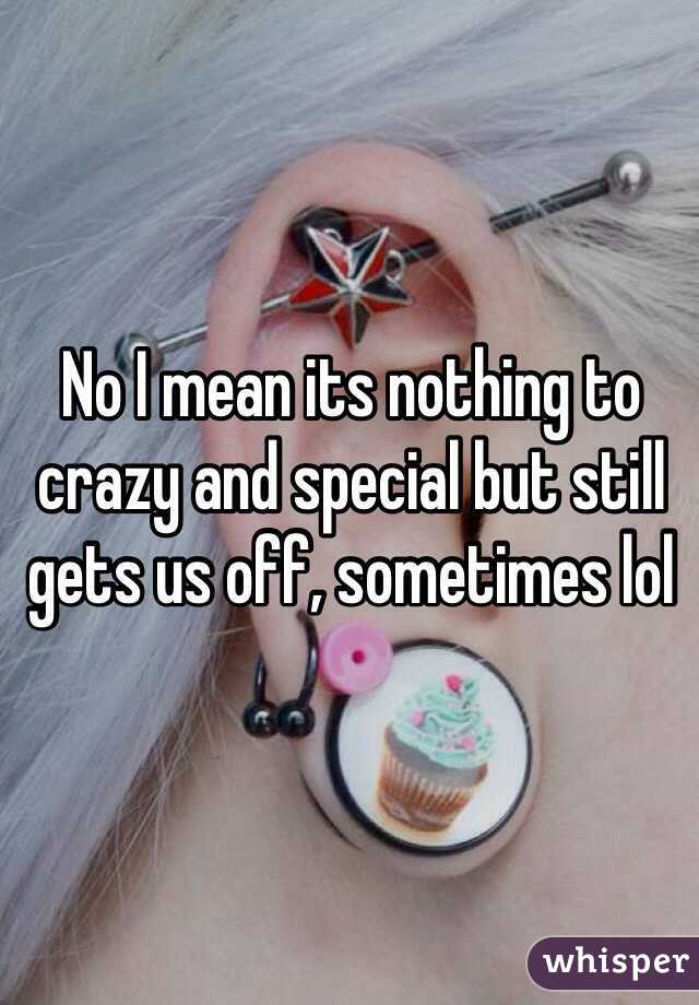 No I mean its nothing to crazy and special but still gets us off, sometimes lol