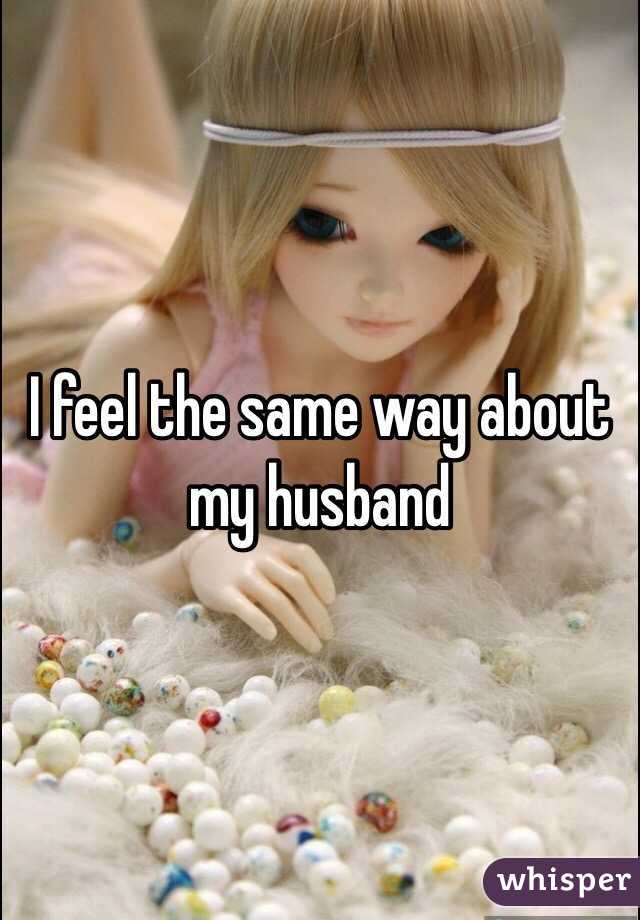 I feel the same way about my husband 