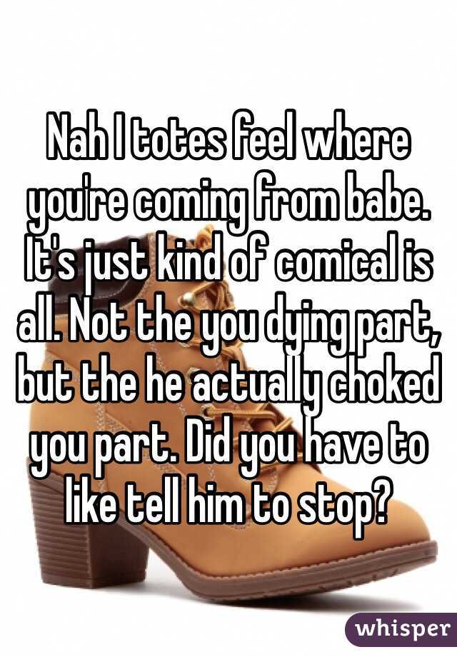 Nah I totes feel where you're coming from babe. It's just kind of comical is all. Not the you dying part, but the he actually choked you part. Did you have to like tell him to stop?