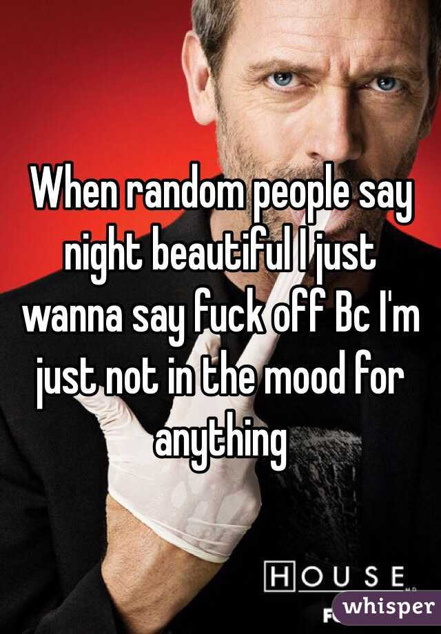 When random people say night beautiful I just wanna say fuck off Bc I'm just not in the mood for anything 
