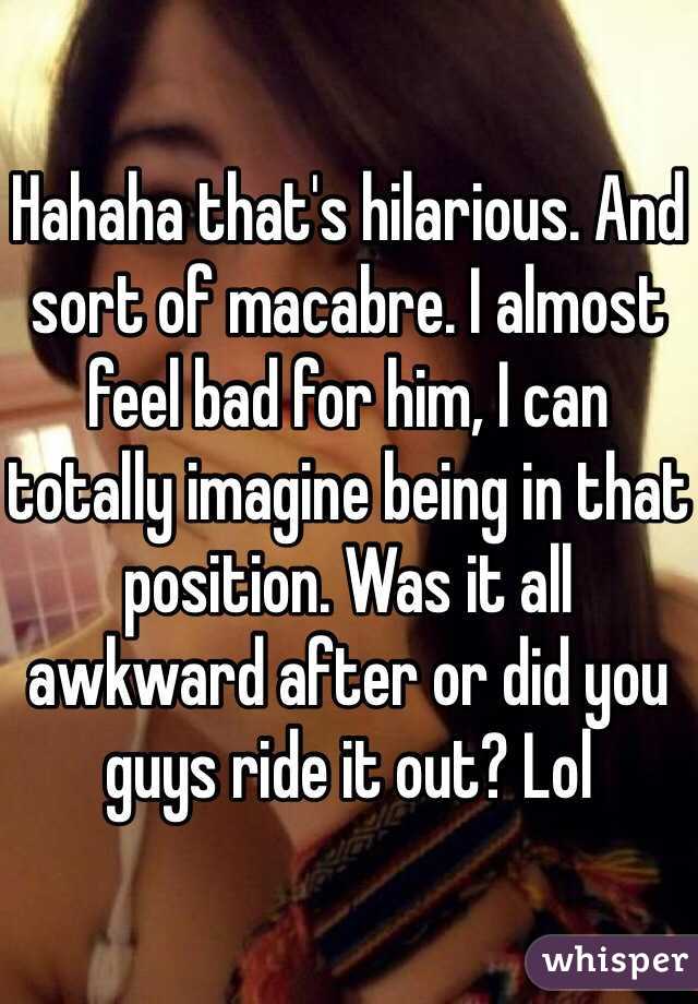 Hahaha that's hilarious. And sort of macabre. I almost feel bad for him, I can totally imagine being in that position. Was it all awkward after or did you guys ride it out? Lol